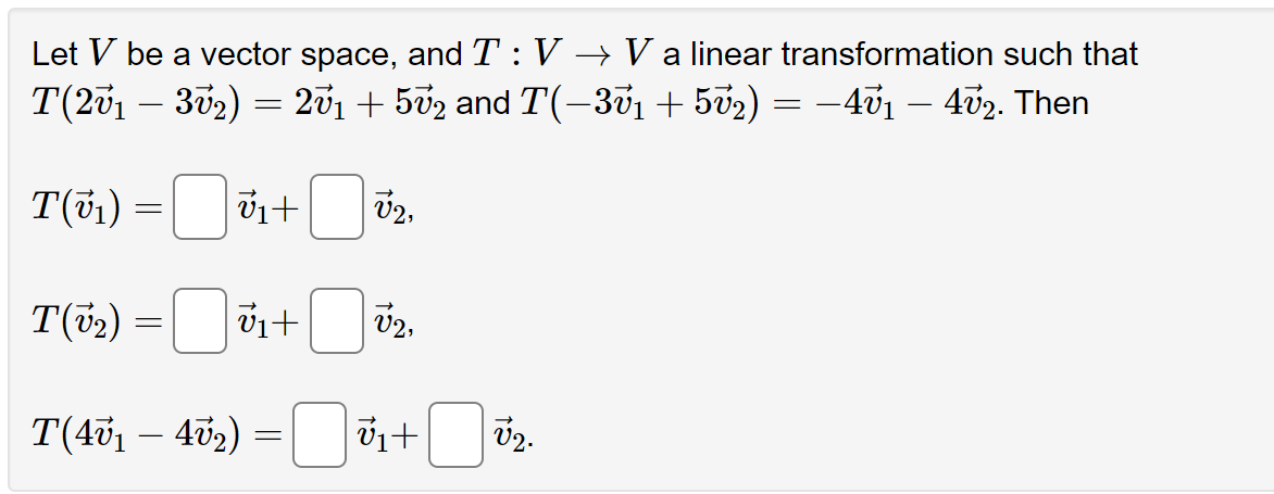 Let V be a vector space, and T : V → V a linear transformation such that
T(2√1 – 3√₂) = 27₁ + 502 and T(−3v1 + 5√₂) = −4ở1 – 4ʊ2. Then
T(v₁) =
V₁ +
V₂,
T(v₂) =
v₁+
→
T(40₁ − 402) = ₁+ ₂.
-
V2.
V2,