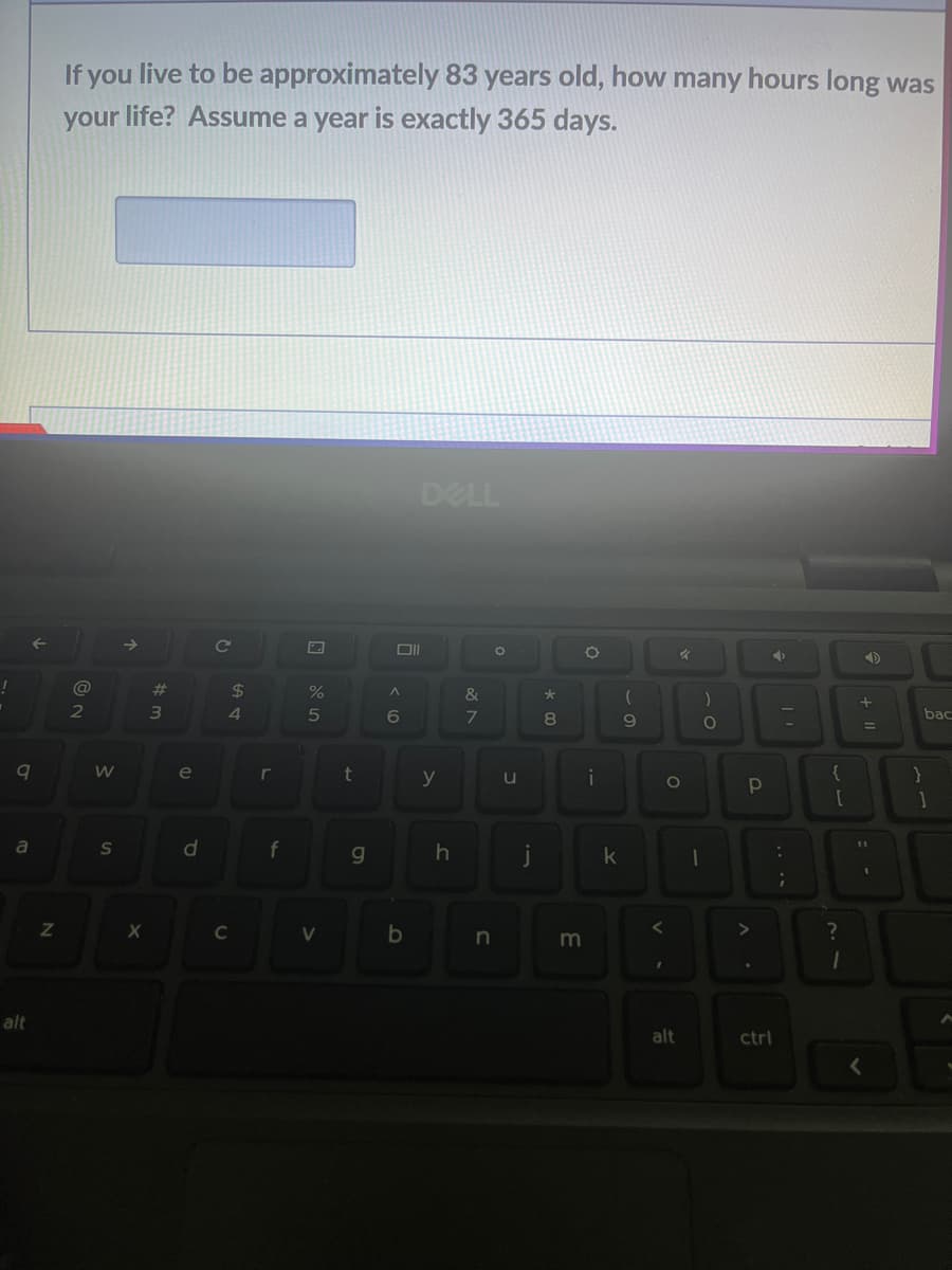 !
9
a
alt
←
Z
If you live to be approximately 83 years old, how many hours long was
your life? Assume a year is exactly 365 days.
@
2
W
S
→>
X
#m
3
e
d
C
с
$
4
r
f
%
5
V
t
g
Oll
A
6
DELL
b
y
h
&
7
O
n
u
j
* 00
O
m
i
k
(
9
<
4
O
alt
)
O
1
P
◆
ctrl
:
-
;
{
[
?
1
+11
=
I
}
bac
1