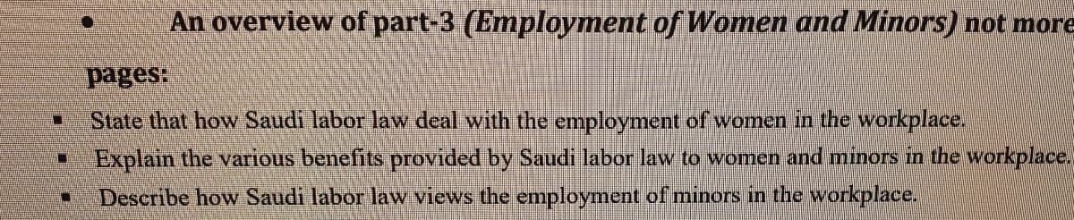 ☐
U
An overview of part-3 (Employment of Women and Minors) not more
pages:
State that how Saudi labor law deal with the employment of women in the workplace.
Explain the various benefits provided by Saudi labor law to women and minors in the workplace.
Describe how Saudi labor law views the employment of minors in the workplace.