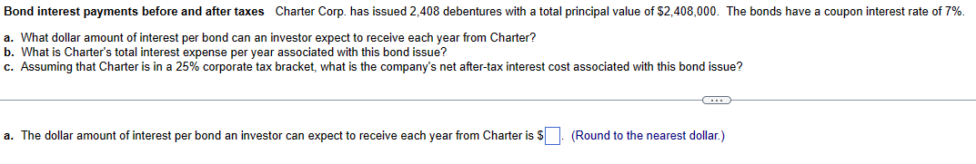 Bond interest payments before and after taxes Charter Corp. has issued 2,408 debentures with a total principal value of $2,408,000. The bonds have a coupon interest rate of 7%.
a. What dollar amount of interest per bond can an investor expect to receive each year from Charter?
b. What is Charter's total interest expense per year associated with this bond issue?
c. Assuming that Charter is in a 25% corporate tax bracket, what is the company's net after-tax interest cost associated with this bond issue?
a. The dollar amount of interest per bond an investor can expect to receive each year from Charter is $. (Round to the nearest dollar.)