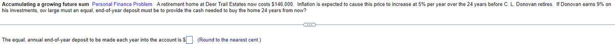Accumulating a growing future sum Personal Finance Problem A retirement home at Deer Trail Estates now costs $146,000. Inflation is expected to cause this price to increase at 5% per year over the 24 years before C. L. Donovan retires. If Donovan earns 9% on
his investments, ow large must an equal, end-of-year deposit must be to provide the cash needed to buy the home 24 years from now?
The equal, annual end-of-year deposit to be made each year into the account is $
(Round to the nearest cent.)
C