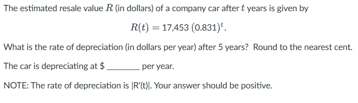 The estimated resale value R (in dollars) of a company car after t years is given by
R(t) 17,453 (0.831)*.
What is the rate of depreciation (in dollars per year) after 5 years? Round to the nearest cent.
The car is depreciating at $
per year.
NOTE: The rate of depreciation is [R'(t)]. Your answer should be positive.