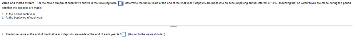 Value of a mixed stream For the mixed stream of cash flows shown in the following table, determine the future value at the end of the final year if deposits are made into an account paying annual interest of 14%, assuming that no withdrawals are made during the period
and that the deposits are made:
a. At the end of each year.
b. At the beginning of each year.
a. The future value at the end of the final year if deposits are made at the end of each year is $
(Round to the nearest dollar.)
C