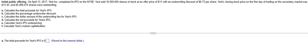 Initial public offering On April 13, 2017, Yext Inc. completed its IPO on the NYSE. Yext sold 10,500,000 shares of stock at an offer price of $11 with an underwriting discount of $0.73 per share. Yext's closing stock price on the first day of trading on the secondary market was
$13.42, and 85,489,470 shares were outstanding.
a. Calculate the total proceeds for Yext's IPO.
b. Calculate the percentage underwriter discount.
c. Calculate the dollar amount of the underwriting fee for Yext's IPO.
d. Calculate the net proceeds for Yext's IPO.
e. Calculate Yext's IPO underpricing.
f. Calculate Yext's market capitalization.
a. The total proceeds for Yext's IPO is $. (Round to the nearest dollar.)
C