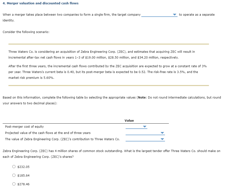 4. Merger valuation and discounted cash flows
When a merger takes place between two companies to form a single firm, the target company
to operate as a separate
identity.
Consider the following scenario:
Three Waters Co. is considering an acquisition of Zebra Engineering Corp. (ZEC), and estimates that acquiring ZEC will result in
incremental after-tax net cash flows in years 1-3 of $19.00 million, $28.50 million, and $34.20 million, respectively.
After the first three years, the incremental cash flows contributed by the ZEC acquisition are expected to grow at a constant rate of 3%
per year. Three Waters's current beta is 0.40, but its post-merger beta is expected to be 0.52. The risk-free rate is 3.5%, and the
market risk premium is 5.60%.
Based on this information, complete the following table by selecting the appropriate values (Note: Do not round intermediate calculations, but round
your answers to two decimal places):
Value
Post-merger cost of equity
Projected value of the cash flows at the end of three years
The value of Zebra Engineering Corp. (ZEC)'s contribution to Three Waters Co.
Zebra Engineering Corp. (ZEC) has 4 million shares of common stock outstanding. What is the largest tender offer Three Waters Co. should make on
each of Zebra Engineering Corp. (ZEC)'s shares?
O $232.05
O $185.64
O $278.46
