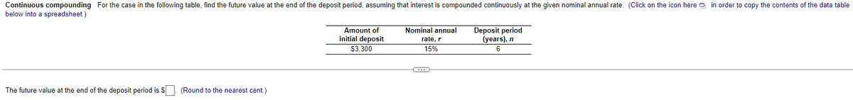 Continuous compounding For the case in the following table, find the future value at the end of the deposit period, assuming that interest is compounded continuously at the given nominal annual rate. (Click on the icon here in order to copy the contents of the data table
below into a spreadsheet.)
The future value at the end of the deposit period is $. (Round to the nearest cent.)
Amount of
initial deposit
$3,300
Nominal annual
rate, r
15%
C
Deposit period
(years), n
6