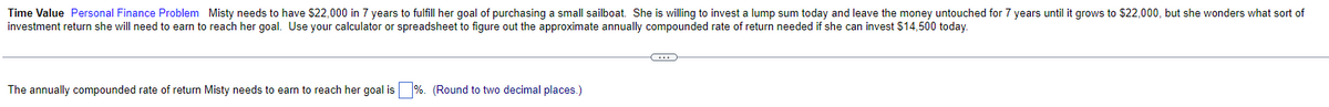 Time Value Personal Finance Problem Misty needs to have $22,000 in 7 years to fulfill her goal of purchasing a small sailboat. She is willing to invest a lump sum today and leave the money untouched for 7 years until it grows to $22,000, but she wonders what sort of
investment return she will need to earn to reach her goal. Use your calculator or spreadsheet to figure out the approximate annually compounded rate of return needed if she can invest $14,500 today.
The annually compounded rate of return Misty needs to earn to reach her goal is %. (Round to two decimal places.)
C