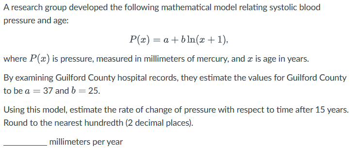 A research group developed the following mathematical model relating systolic blood
pressure and age:
P(x) = a + bln(x + 1),
where P(x) is pressure, measured in millimeters of mercury, and x is age in years.
By examining Guilford County hospital records, they estimate the values for Guilford County
to be a = 37 and b = 25.
Using this model, estimate the rate of change of pressure with respect to time after 15 years.
Round to the nearest hundredth (2 decimal places).
millimeters per year