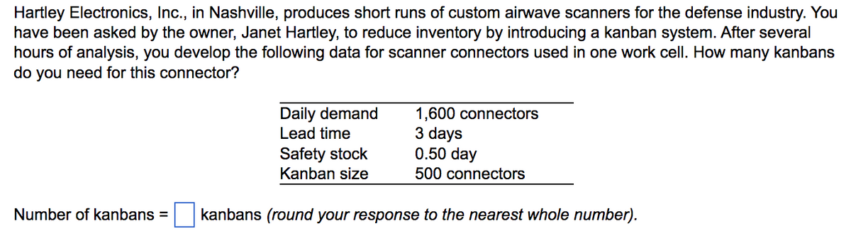 Hartley Electronics, Inc., in Nashville, produces short runs of custom airwave scanners for the defense industry. You
have been asked by the owner, Janet Hartley, to reduce inventory by introducing a kanban system. After several
hours of analysis, you develop the following data for scanner connectors used in one work cell. How many kanbans
do you need for this connector?
Daily demand
Lead time
Safety stock
1,600 connectors
3 days
0.50 day
Kanban size
500 connectors
Number of kanbans =
kanbans (round your response to the nearest whole number).