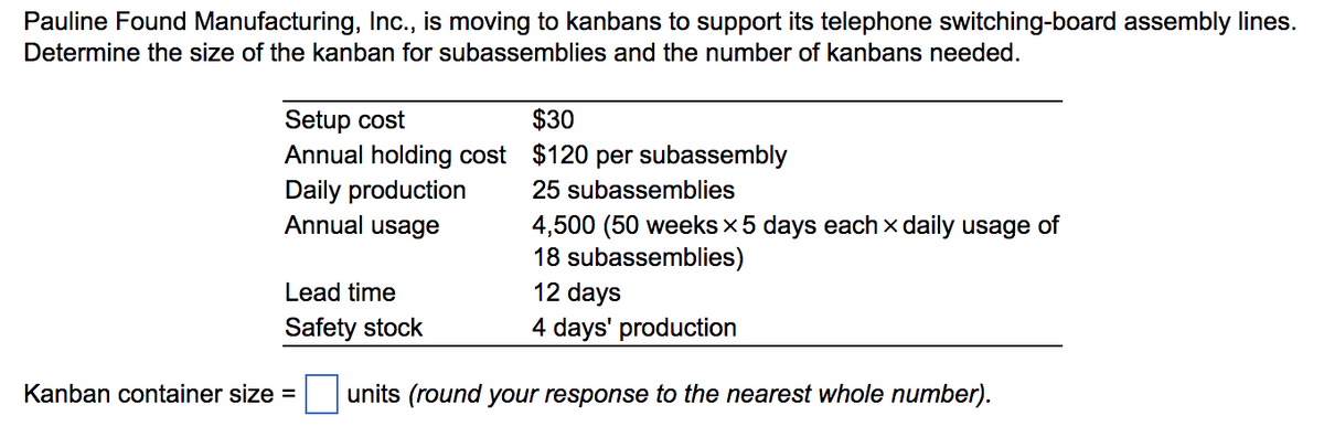 Pauline Found Manufacturing, Inc., is moving to kanbans to support its telephone switching-board assembly lines.
Determine the size of the kanban for subassemblies and the number of kanbans needed.
Setup cost
$30
Annual holding cost
$120 per subassembly
Daily production
25 subassemblies
Annual usage
4,500 (50 weeks × 5 days each x daily usage of
18 subassemblies)
12 days
Lead time
Safety stock
4 days' production
Kanban container size = units (round your response to the nearest whole number).