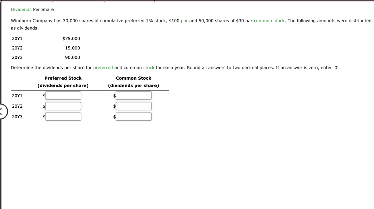 Dividends Per Share
Windborn Company has 30,000 shares of cumulative preferred 1% stock, $100 par and 50,000 shares of $30 par common stock. The following amounts were distributed
as dividends:
20Υ1
$75,000
20Υ2
15,000
20Y3
90,000
Determine the dividends per share for preferred and common stock for each year. Round all answers to two decimal places. If an answer is zero, enter '0'.
Preferred Stock
Common Stock
(dividends per share)
(dividends per share)
20Y1
$
20Υ2
20Υ3
