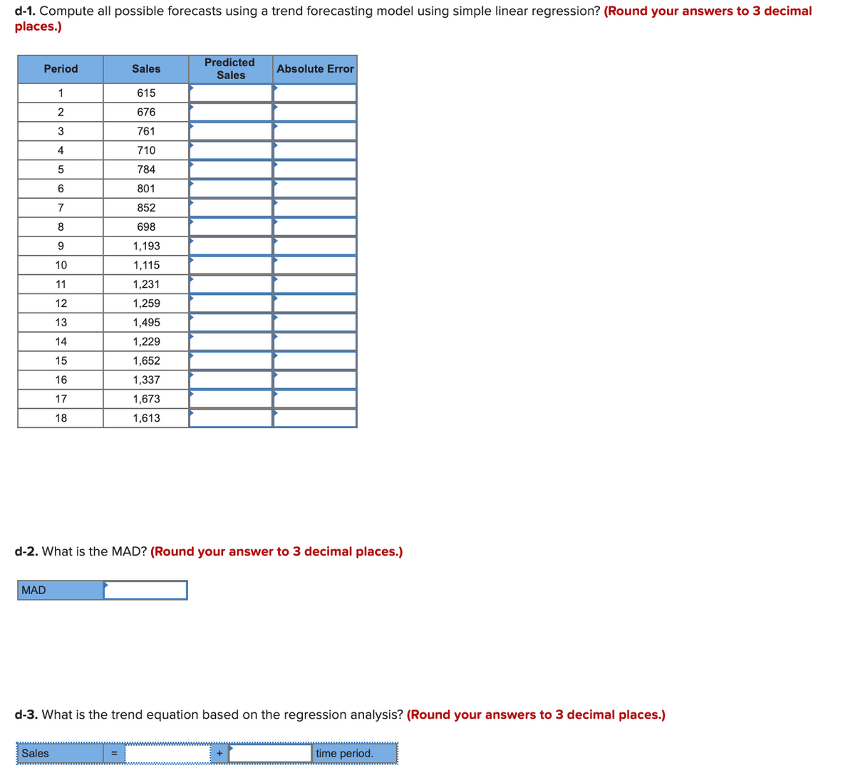 d-1. Compute all possible forecasts using a trend forecasting model using simple linear regression? (Round your answers to 3 decimal
places.)
Predicted
Sales
Period
Sales
Absolute Error
615
2
676
3
761
4
710
784
6
801
7
852
8
698
1,193
10
1,115
11
1,231
12
1,259
13
1,495
14
1,229
15
1,652
16
1,337
17
1,673
18
1,613
d-2. What is the MAD? (Round your answer to 3 decimal places.)
MAD
d-3. What is the trend equation based on the regression analysis? (Round your answers to 3 decimal places.)
Sales
%3D
time period.
+
