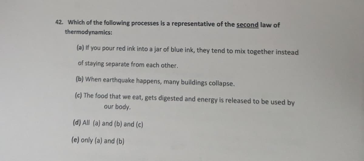 42. Which of the following processes is a representative of the second law of
thermodynamics:
(a) If you pour red ink into a jar of blue ink, they tend to mix together instead
of staying separate from each other.
(b) When earthquake happens, many buildings collapse.
(c) The food that we eat, gets digested and energy is released to be used by
our body.
(d) All (a) and (b) and (c)
(e) only (a) and (b)