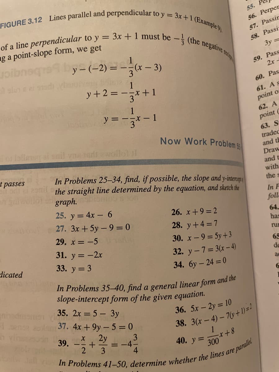 FIGURE 3.12 Lines parallel and perpendicular to y = 3x+1 (Example 9).
of a line perpendicular to y = 3x +1 must be - (the negatING res
55.
1
56. Perper
57. Passir
58. Passi
3y =
ng a point-slope form, we get
1
y - (-2) = -÷(x – 3)
3
59. Рass
2x -
y + 2 = -x +1
3
60. Рas.
61. A s
point o
= --x -
62. A
point C
63. S
o laliem at snil vnaet ewollol f
Now Work Problem
tradec
and th
Draw
t passes
and t
with
In Problems 25–34, find, if possible, the slope and y-interce
the straight line determined by the equation, and sketch the
graph.
the s
In F
fol
25. y = 4x – 6
26. x+9 = 2
27. 3x + 5y – 9 = 0
64.
28. y+4 7
has
29. x = -5
ru
30. x- 9 = 5y+3
31. y = -2x
65
32. y -7= 3(x-4)
34. 6y – 24 = 0
de
dicated
33. y = 3
ac
slope-intercept form of the given equation.
35. 2x = 5 – 3y
37. 4x +9y- 5 = 0
ninsdm
36. 5x - 2y 10
38. 3(x – 4) – 7 + 1)=!
39.
2y
3
= -4-
1
40. у 3
300
3
4
parallel
