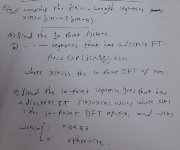 23 consider the finite-Length sequence
b
xen)= Sens+2cn-5).
find the 10-Point discrete.
-
sequence that has a discrete FT.
Yox) = exp (j2k 2T). X(K).
where xck) is the 10-Point DFT of xen).
find the lo-point sequence yens that has
a discrete FT Y(K)=X(K). W(K) where XCK)
is the lo-Point DFT of xon, and wis
W(n)=
['o
05456
otherwise.