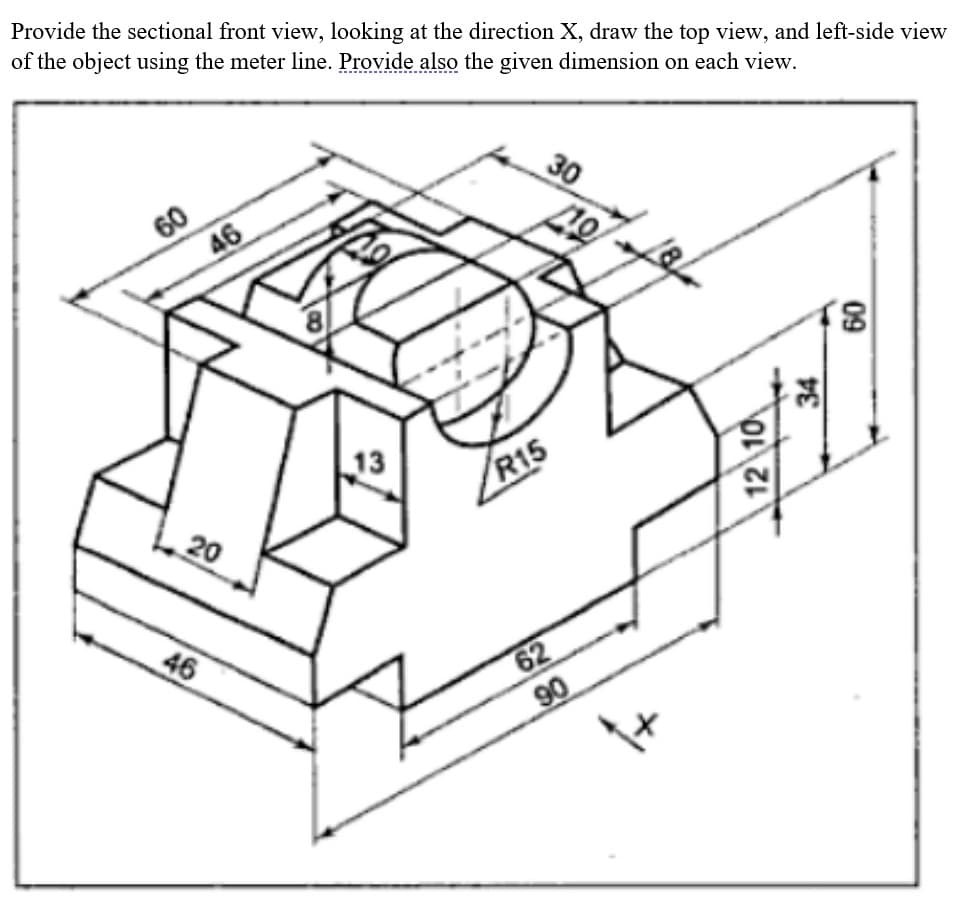 Provide the sectional front view, looking at the direction X, draw the top view, and left-side view
of the object using the meter line. Provide also the given dimension on each view.
60
46
20
46
8
13
R15
62
90
30
40
12 10
34
09