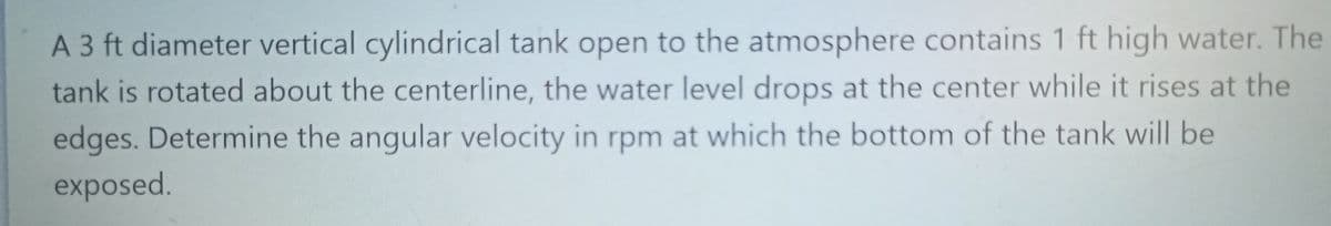 A 3 ft diameter vertical cylindrical tank open to the atmosphere contains 1 ft high water. The
tank is rotated about the centerline, the water level drops at the center while it rises at the
edges. Determine the angular velocity in rpm at which the bottom of the tank will be
exposed.
