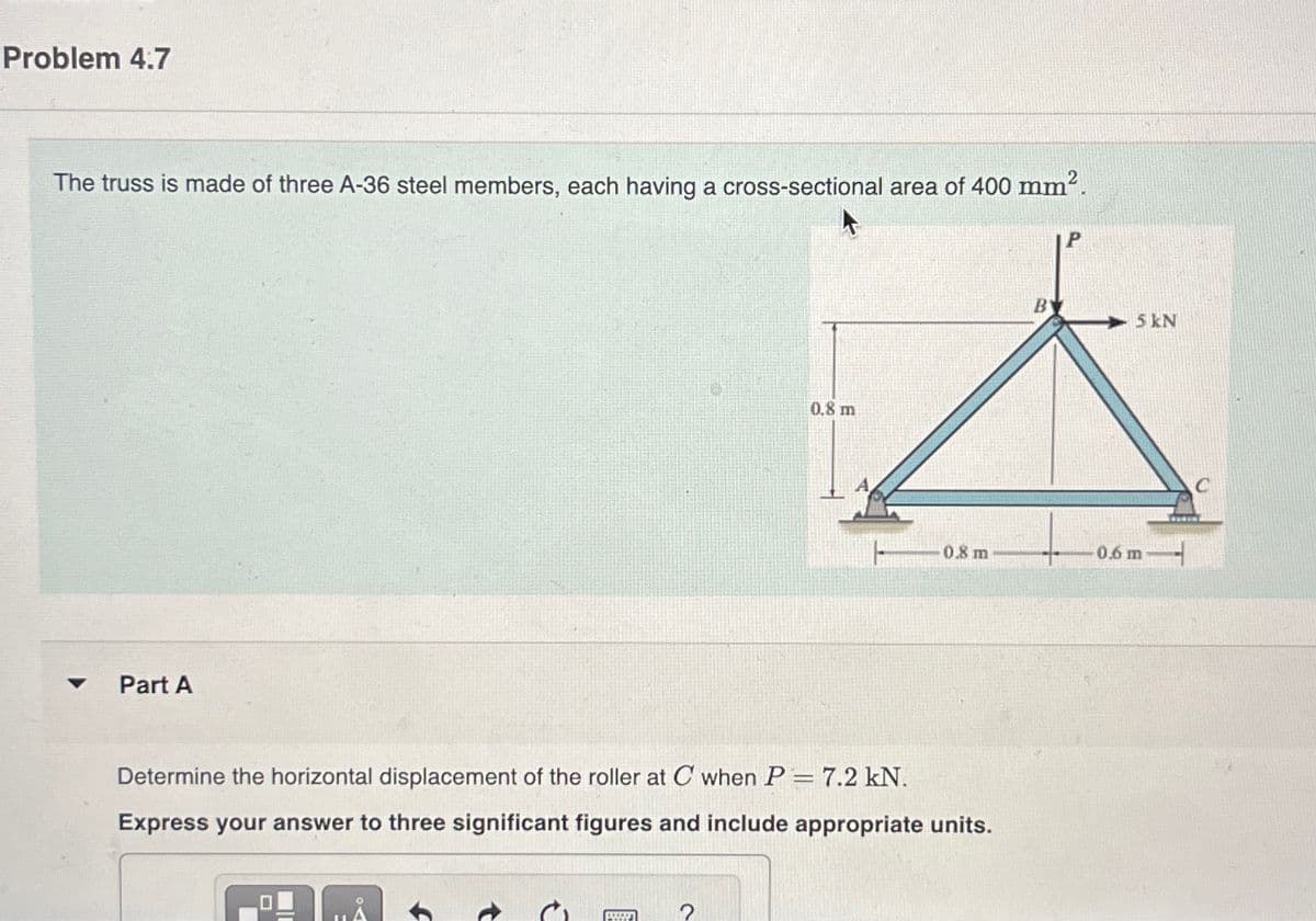 Problem 4.7
The truss is made of three A-36 steel members, each having a cross-sectional area of 400 mm².
Part A
IL
Determine the horizontal displacement of the roller at C when P = 7.2 kN.
Express your answer to three significant figures and include appropriate units.
www
0.8 m
2
0.8 m
5 kN
0.6 m