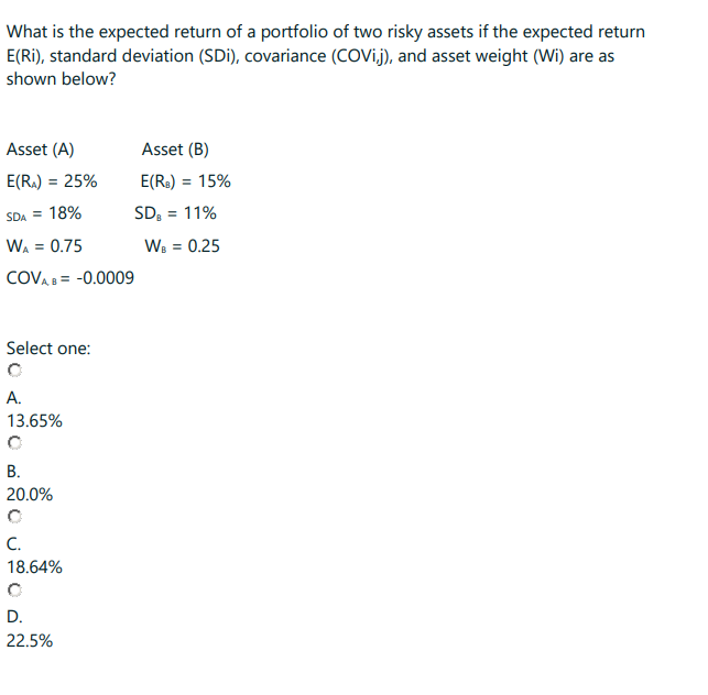 What is the expected return of a portfolio of two risky assets if the expected return
E(Ri), standard deviation (SDi), covariance (COVij), and asset weight (Wi) are as
shown below?
Asset (A)
E(R₂) = 25%
SDA = 18%
WA = 0.75
COVA, B = -0.0009
Select one:
A.
13.65%
B.
20 U ODN
20.0%
C.
18.64%
D.
22.5%
Asset (B)
E(R₂) = 15%
SDB = 11%
WB = 0.25