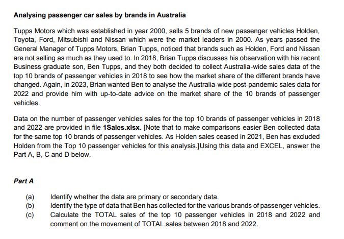Analysing passenger car sales by brands in Australia
Tupps Motors which was established in year 2000, sells 5 brands of new passenger vehicles Holden,
Toyota, Ford, Mitsubishi and Nissan which were the market leaders in 2000. As years passed the
General Manager of Tupps Motors, Brian Tupps, noticed that brands such as Holden, Ford and Nissan
are not selling as much as they used to. In 2018, Brian Tupps discusses his observation with his recent
Business graduate son, Ben Tupps, and they both decided to collect Australia-wide sales data of the
top 10 brands of passenger vehicles in 2018 to see how the market share of the different brands have
changed. Again, in 2023, Brian wanted Ben to analyse the Australia-wide post-pandemic sales data for
2022 and provide him with up-to-date advice on the market share of the 10 brands of passenger
vehicles.
Data on the number of passenger vehicles sales for the top 10 brands of passenger vehicles in 2018
and 2022 are provided in file 1Sales.xlsx. [Note that to make comparisons easier Ben collected data
for the same top 10 brands of passenger vehicles. As Holden sales ceased in 2021, Ben has excluded
Holden from the Top 10 passenger vehicles for this analysis.] Using this data and EXCEL, answer the
Part A, B, C and D below.
Part A
(a)
Identify whether the data are primary or secondary data.
(b)
(c)
Identify the type of data that Ben has collected for the various brands of passenger vehicles.
Calculate the TOTAL sales of the top 10 passenger vehicles in 2018 and 2022 and
comment on the movement of TOTAL sales between 2018 and 2022.
