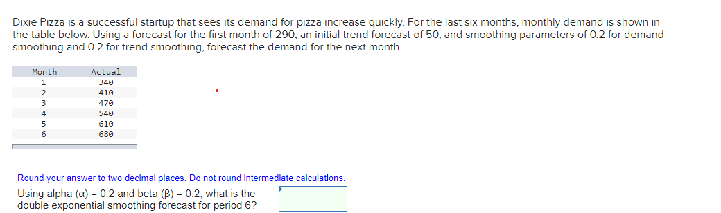 Dixie Pizza is a successful startup that sees its demand for pizza increase quickly. For the last six months, monthly demand is shown in
the table below. Using a forecast for the first month of 290, an initial trend forecast of 50, and smoothing parameters of 0.2 for demand
smoothing and 0.2 for trend smoothing, forecast the demand for the next month.
Month
1
2
3
4
5
6
Actual
340
410
470
540
610
680
Round your answer to two decimal places. Do not round intermediate calculations.
Using alpha (a) = 0.2 and beta (B) = 0.2, what is the
double exponential smoothing forecast for period 6?