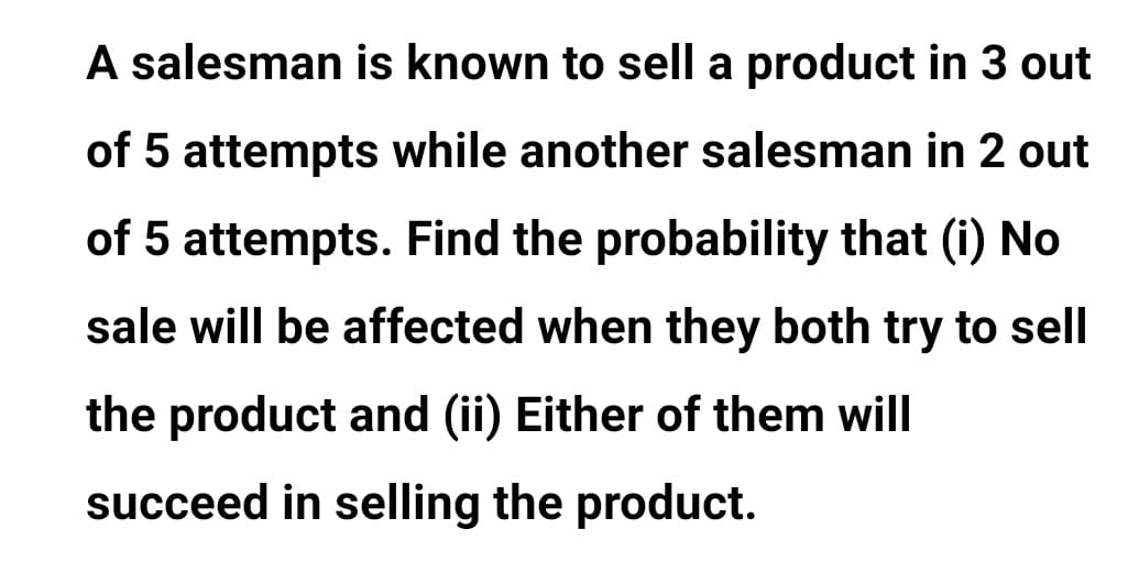 A salesman is known to sell a product in 3 out
of 5 attempts while another salesman in 2 out
of 5 attempts. Find the probability that (i) No
sale will be affected when they both try to sell
the product and (ii) Either of them will
succeed in selling the product.
