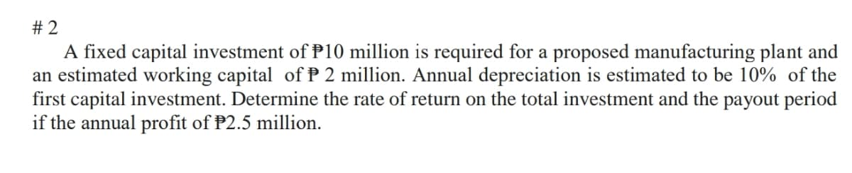 # 2
A fixed capital investment of P10 million is required for a proposed manufacturing plant and
an estimated working capital of P 2 million. Annual depreciation is estimated to be 10% of the
first capital investment. Determine the rate of return on the total investment and the payout period
if the annual profit of P2.5 million.
