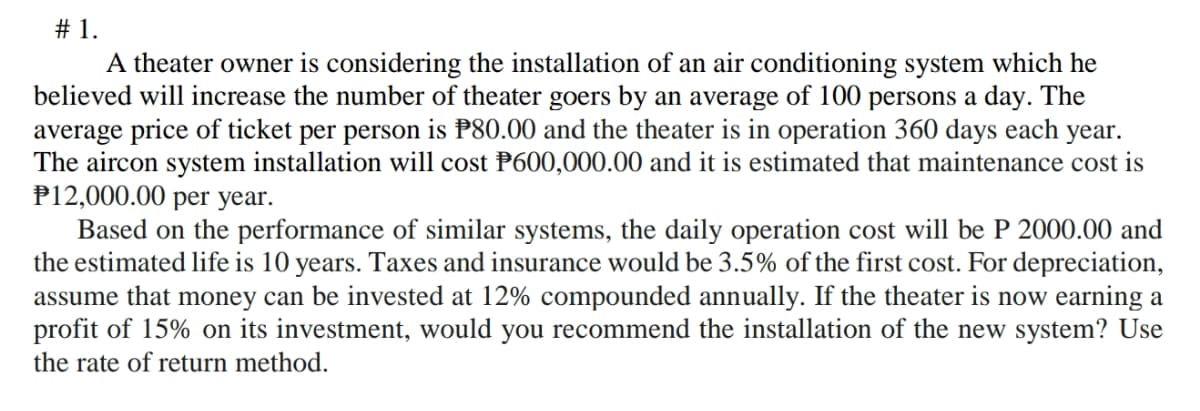 # 1.
A theater owner is considering the installation of an air conditioning system which he
believed will increase the number of theater goers by an average of l100 persons a day. The
average price of ticket per person is P80.00 and the theater is in operation 360 days each year.
The aircon system installation will cost P600,000.00 and it is estimated that maintenance cost is
P12,000.00 per year.
Based on the performance of similar systems, the daily operation cost will be P 2000.00 and
the estimated life is 10 years. Taxes and insurance would be 3.5% of the first cost. For depreciation,
assume that money can be invested at 12% compounded annually. If the theater is now earning a
profit of 15% on its investment, would you recommend the installation of the new system? Use
the rate of return method.
