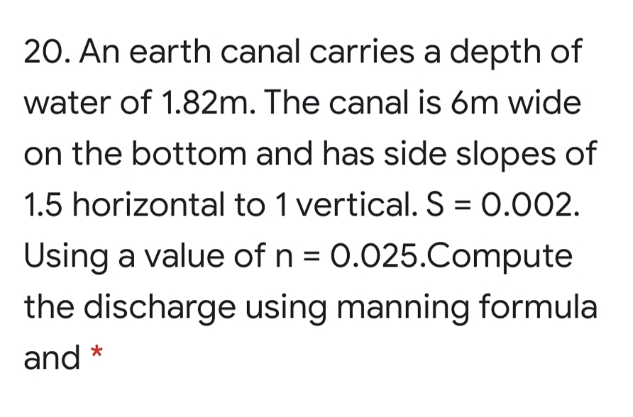 20. An earth canal carries a depth of
water of 1.82m. The canal is 6m wide
on the bottom and has side slopes of
1.5 horizontal to 1 vertical. S = 0.002.
Using a value of n = 0.025.Compute
the discharge using manning formula
and
