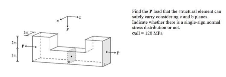 2m
+L
P+
2m
Ţ
2m
Find the P load that the structural element can
safely carry considering c and b planes.
Indicate whether there is a single-sign normal
stress distribution or not.
Gall = 120 MPa