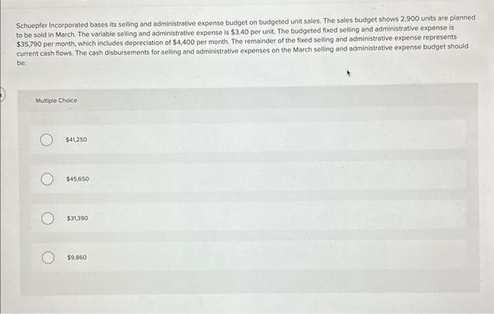 Schuepfer Incorporated bases its selling and administrative expense budget on budgeted unit sales. The sales budget shows 2,900 units are planned
to be sold in March. The variable selling and administrative expense is $3.40 per unit. The budgeted fixed selling and administrative expense is
$35,790 per month, which includes depreciation of $4,400 per month. The remainder of the fixed selling and administrative expense represents
current cash flows. The cash disbursements for selling and administrative expenses on the March selling and administrative expense budget should
be:
Multiple Choice
$41,250
$45,650
$31,390
$9,860