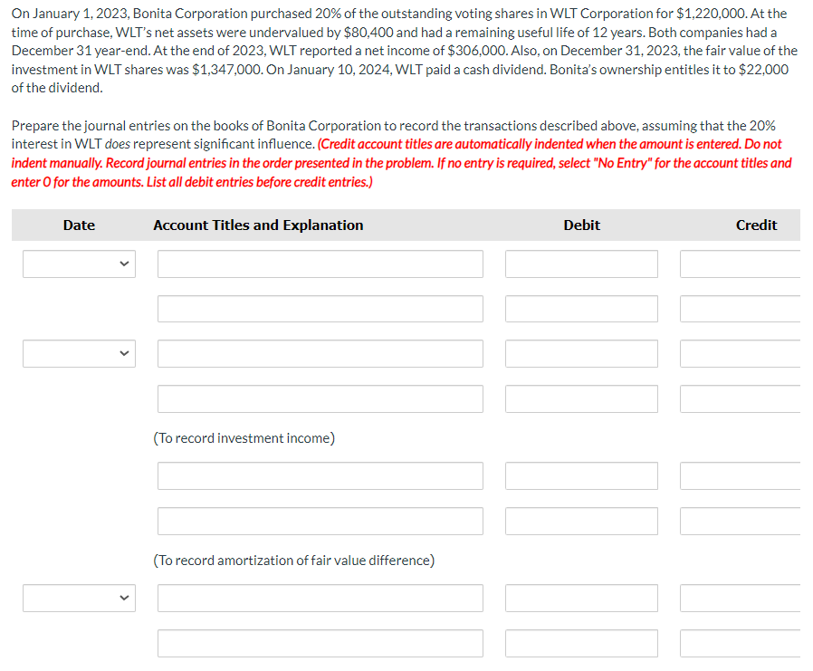 On January 1, 2023, Bonita Corporation purchased 20% of the outstanding voting shares in WLT Corporation for $1,220,000. At the
time of purchase, WLT's net assets were undervalued by $80,400 and had a remaining useful life of 12 years. Both companies had a
December 31 year-end. At the end of 2023, WLT reported a net income of $306,000. Also, on December 31, 2023, the fair value of the
investment in WLT shares was $1,347,000. On January 10, 2024, WLT paid a cash dividend. Bonita's ownership entitles it to $22,000
of the dividend.
Prepare the journal entries on the books of Bonita Corporation to record the transactions described above, assuming that the 20%
interest in WLT does represent significant influence. (Credit account titles are automatically indented when the amount is entered. Do not
indent manually. Record journal entries in the order presented in the problem. If no entry is required, select "No Entry" for the account titles and
enter o for the amounts. List all debit entries before credit entries.)
Date
<
Account Titles and Explanation
(To record investment income)
(To record amortization of fair value difference)
Debit
Credit