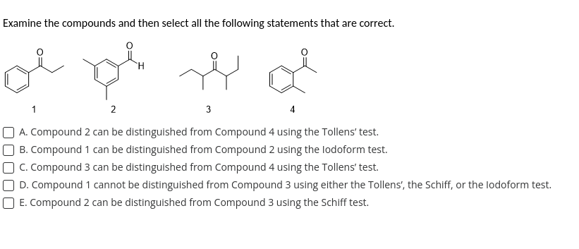 Examine the compounds and then select all the following statements that are correct.
مجھے بعد موج موج
2
3
4
A. Compound 2 can be distinguished from Compound 4 using the Tollens' test.
B. Compound 1 can be distinguished from Compound 2 using the lodoform test.
C. Compound 3 can be distinguished from Compound 4 using the Tollens' test.
D. Compound 1 cannot be distinguished from Compound 3 using either the Tollens', the Schiff, or the lodoform test.
☐ E. Compound 2 can be distinguished from Compound 3 using the Schiff test.