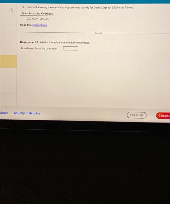 lator
The T-account showing the manufacturing overhead activity for Davis Corp. for 2024 is as follows:
K
Manufacturing Overhead
203,000 200,000
Read the requirements.
Requirement 1. What is the actual manufacturing overhead?
Actual manufacturing overhead:
Ask my instructor
Clear all
Check