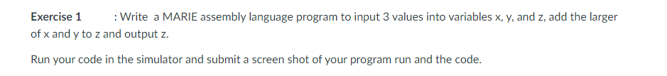 Exercise 1
:Write a MARIE assembly language program to input 3 values into variables x, y, and z, add the larger
of x and y to z and output z.
Run your code in the simulator and submit a screen shot of your program run and the code.
