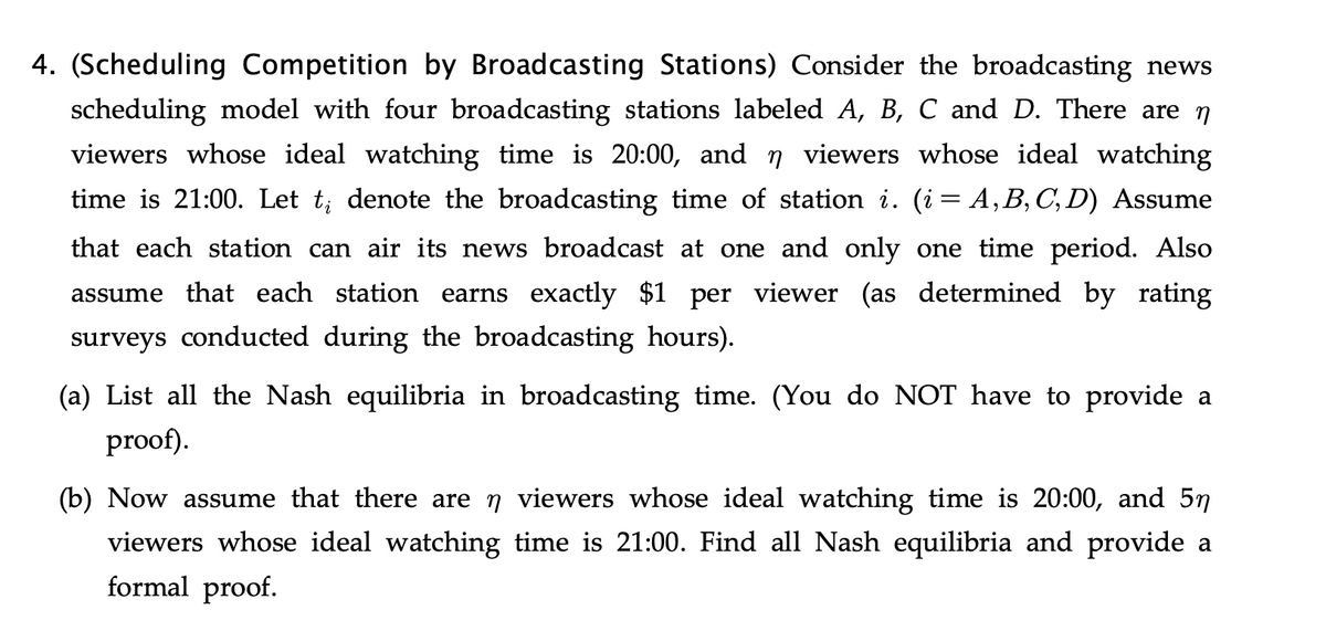 4. (Scheduling Competition by Broadcasting Stations) Consider the broadcasting news
scheduling model with four broadcasting stations labeled A, B, C and D. There are n
viewers whose ideal watching time is 20:00, and n viewers whose ideal watching
time is 21:00. Let t; denote the broadcasting time of station i. (i= A,B, C, D) Assume
that each station can air its news broadcast at one and only one time period. Also
assume that each station earns exactly $1 per viewer (as determined by rating
surveys conducted during the broadcasting hours).
(a) List all the Nash equilibria in broadcasting time. (You do NOT have to provide a
proof).
(b) Now assume that there are n viewers whose ideal watching time is 20:00, and 57
viewers whose ideal watching time is 21:00. Find all Nash equilibria and provide a
formal proof.
