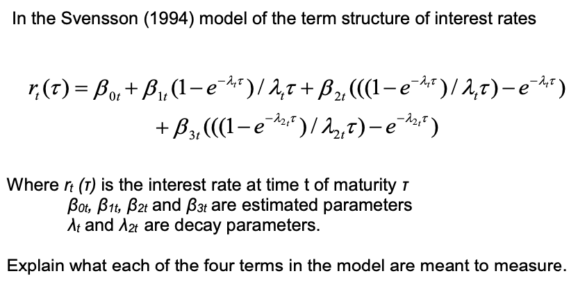 In the Svensson (1994) model of the term structure of interest rates
λ
Ot
1t
r(t) = Bo,+B₁, (1-e¯)/ 2₁t+ ß₂, (((1-e¯)/2,t) -e¯¹²)
+ B₂, (((-e-¹₁₁²) / 2₂, t) -e-¹¹²²³)
е
Where It (T) is the interest rate at time t of maturity 7
Bot, B1, B2t and B3t are estimated parameters
At and A2t are decay parameters.
Explain what each of the four terms in the model are meant to measure.