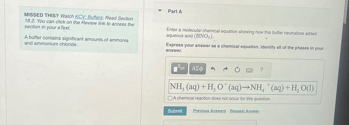 MISSED THIS? Watch KCV: Buffers; Read Section
18.2. You can click on the Review link to access the
section in your eText.
A buffer contains significant amounts of ammonia
and ammonium chloride.
Part A
Enter a molecular chemical equation showing how this buffer neutralizes added
aqueous acid (HNO3).
Express your answer as a chemical equation. Identify all of the phases in your
answer.
=
ΑΣΦ
?
NH, (aq) + H3O+ (aq)→NH4+(aq) + H2O(1)
A chemical reaction does not occur for this question.
Submit
Previous Answers Request Answer