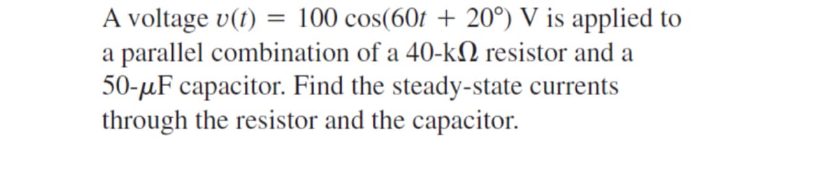 A voltage v(t) = 100 cos(60t + 20°) V is applied to
a parallel combination of a 40-k resistor and a
50-μF capacitor. Find the steady-state currents
through the resistor and the capacitor.