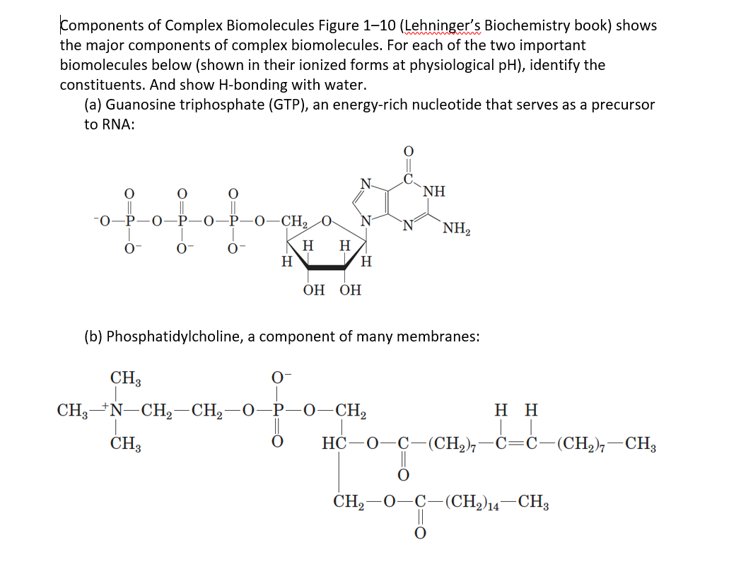 Components of Complex Biomolecules Figure 1-10 (Lehninger's Biochemistry book) shows
the major components of complex biomolecules. For each of the two important
biomolecules below (shown in their ionized forms at physiological pH), identify the
constituents. And show H-bonding with water.
(a) Guanosine triphosphate (GTP), an energy-rich nucleotide that serves as a precursor
to RNA:
N-
NH
-CH2 0-
NH2
H
H
H
H.
ОН
ОН
(b) Phosphatidylcholine, a component of many membranes:
CH3
O-
CH3*N-CH2-CH2-0-P-0–CH2
нн
CH3
НС —О—С—(CH), —С—С— (CH), — СHз
CH,–0-C-(CH,)14–CH3
