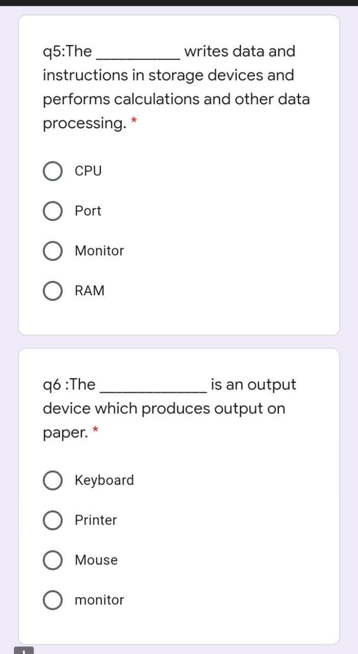 q5:The
writes data and
instructions in storage devices and
performs calculations and other data
processing. *
CPU
О Port
Monitor
O RAM
q6 :The
device which produces output on
is an output
раper.
O Keyboard
Printer
Mouse
monitor
