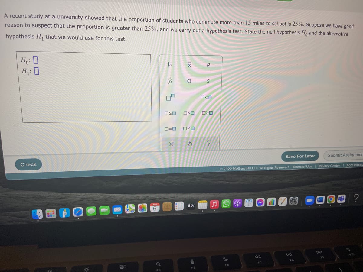 A recent study at a university showed that the proportion of students who commute more than 15 miles to school is 25%. Suppose we have good
reason to suspect that the proportion is greater than 25%, and we carry out a hypothesis test. State the null hypothesis H, and the alternative
hypothesis H, that we would use for this test.
Ho: 0
H;: D
O<O
OSO
Save For Later
Submit Assignmen
Check
Accessibility
O 2022 McGraw Hill LLC. Al Rights Reserved. Terms of Use | Privacy Center
tv
DII
FB
80
F6
F5
F4
