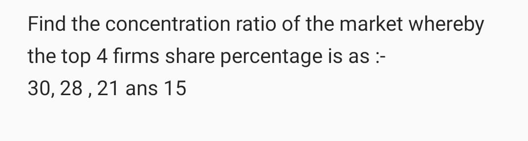 Find the concentration ratio of the market whereby
the top 4 firms share percentage is as :-
30, 28 , 21 ans 15
