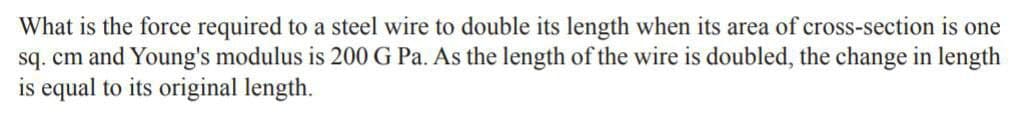 What is the force required to a steel wire to double its length when its area of cross-section is one
sq. cm and Young's modulus is 200G Pa. As the length of the wire is doubled, the change in length
is equal to its original length.
