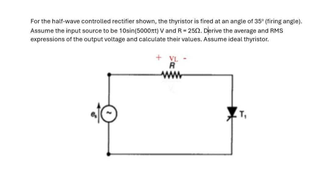 For the half-wave controlled rectifier shown, the thyristor is fired at an angle of 35° (firing angle).
Assume the input source to be 10sin(5000лt) V and R = 252. Derive the average and RMS
expressions of the output voltage and calculate their values. Assume ideal thyristor.
+ VL-
R
www
T₁