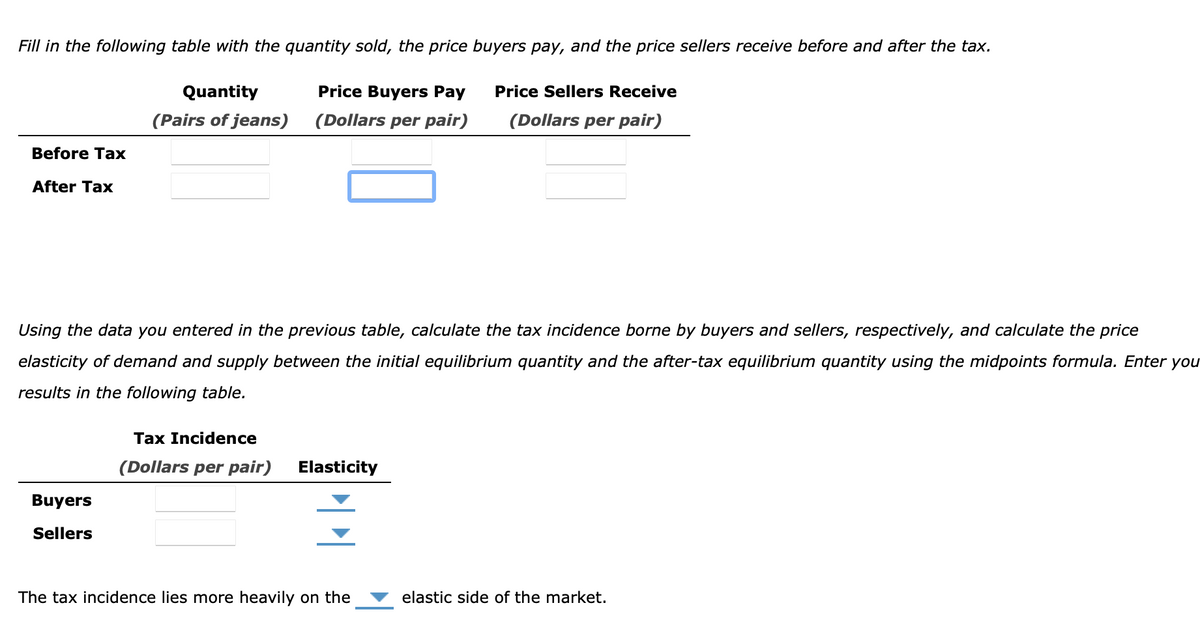 Fill in the following table with the quantity sold, the price buyers pay, and the price sellers receive before and after the tax.
Quantity
Price Buyers Pay
Price Sellers Receive
(Pairs of jeans)
(Dollars per pair)
(Dollars per pair)
Before Tax
After Tax
Using the data you entered in the previous table, calculate the tax incidence borne by buyers and sellers, respectively, and calculate the price
elasticity of demand and supply between the initial equilibrium quantity and the after-tax equilibrium quantity using the midpoints formula. Enter you
results in the following table.
Tax Incidence
(Dollars per pair)
Elasticity
Buyers
Sellers
The tax incidence lies more heavily on the
elastic side of the market.
