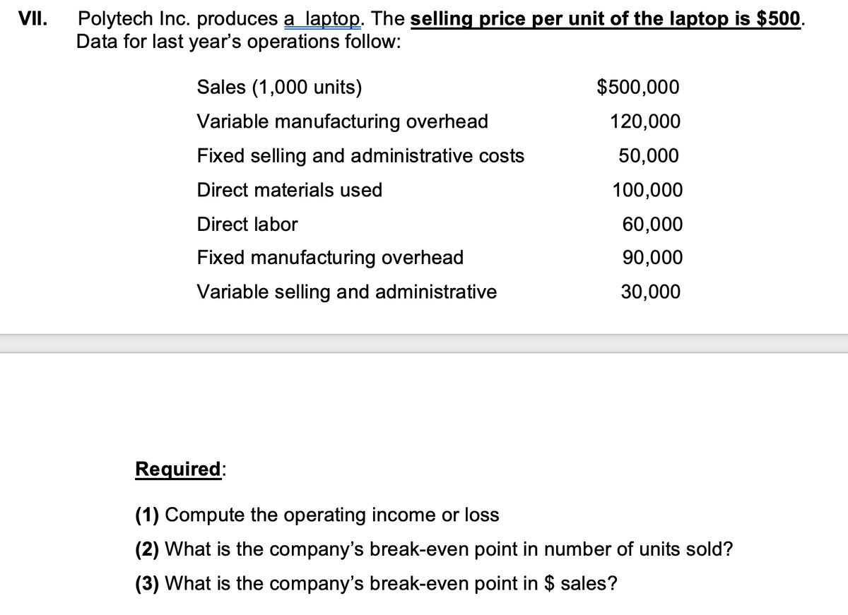 VII.
Polytech Inc. produces a laptop. The selling price per unit of the laptop is $500.
Data for last year's operations follow:
Sales (1,000 units)
Variable manufacturing overhead
Fixed selling and administrative costs
Direct materials used
Direct labor
Fixed manufacturing overhead
Variable selling and administrative
$500,000
120,000
50,000
100,000
60,000
90,000
30,000
Required:
(1) Compute the operating income or loss
(2) What is the company's break-even point in number of units sold?
(3) What is the company's break-even point in $ sales?