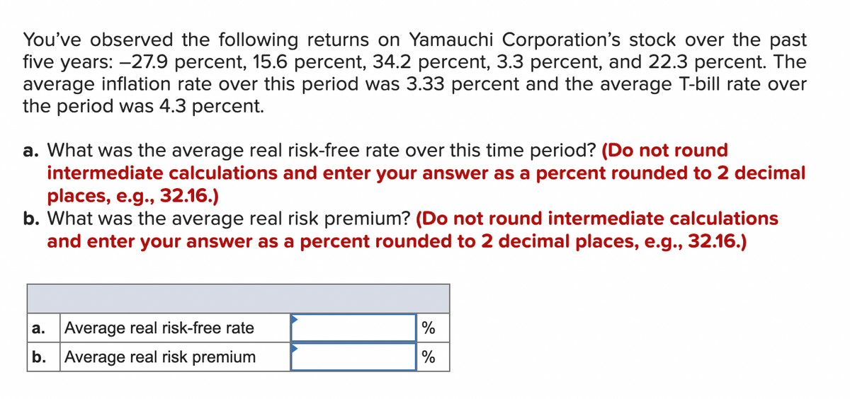You've observed the following returns on Yamauchi Corporation's stock over the past
five years: -27.9 percent, 15.6 percent, 34.2 percent, 3.3 percent, and 22.3 percent. The
average inflation rate over this period was 3.33 percent and the average T-bill rate over
the period was 4.3 percent.
a. What was the average real risk-free rate over this time period? (Do not round
intermediate calculations and enter your answer as a percent rounded to 2 decimal
places, e.g., 32.16.)
b. What was the average real risk premium? (Do not round intermediate calculations
and enter your answer as a percent rounded to 2 decimal places, e.g., 32.16.)
a.
Average real risk-free rate
b. Average real risk premium
%
%