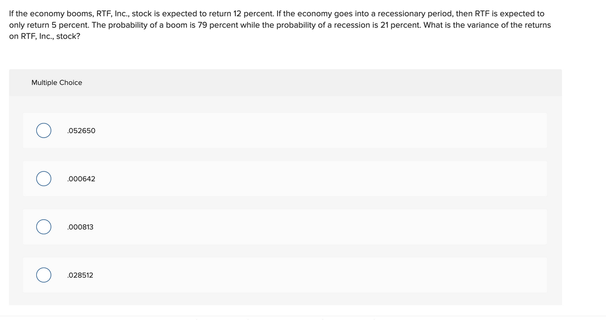 If the economy booms, RTF, Inc., stock is expected to return 12 percent. If the economy goes into a recessionary period, then RTF is expected to
only return 5 percent. The probability of a boom is 79 percent while the probability of a recession is 21 percent. What is the variance of the returns
on RTF, Inc., stock?
Multiple Choice
O
O
.052650
.000642
.000813
.028512