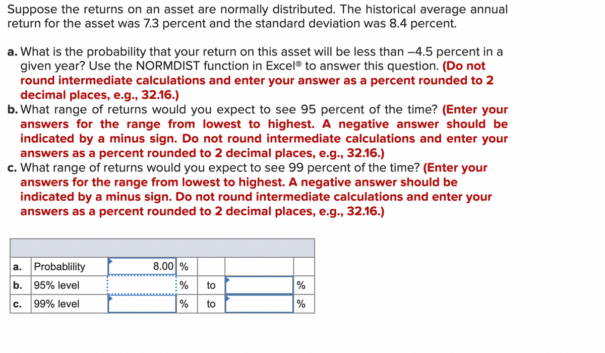 Suppose the returns on an asset are normally distributed. The historical average annual
return for the asset was 7.3 percent and the standard deviation was 8.4 percent.
a. What is the probability that your return on this asset will be less than -4.5 percent in a
given year? Use the NORMDIST function in Excel® to answer this question. (Do not
round intermediate calculations and enter your answer as a percent rounded to 2
decimal places, e.g., 32.16.)
b. What range of returns would you expect to see 95 percent of the time? (Enter your
answers for the range from lowest to highest. A negative answer should be
indicated by a minus sign. Do not round intermediate calculations and enter your
answers as a percent rounded to 2 decimal places, e.g., 32.16.)
c. What range of returns would you expect to see 99 percent of the time? (Enter your
answers for the range from lowest to highest. A negative answer should be
indicated by a minus sign. Do not round intermediate calculations and enter your
answers as a percent rounded to 2 decimal places, e.g., 32.16.)
a.
b.
C.
Probablility
95% level
99% level
8.00 %
% to
%
to
%
%